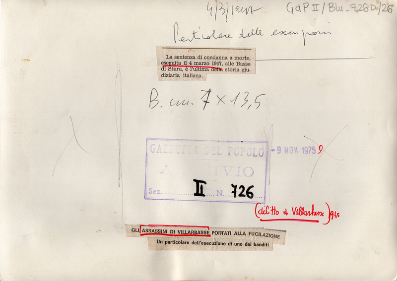 4/3/1947. Particolare delle esecuzioni. (delitto di Villarbasse 1945)  / La sentenza di condanna a morte, eseguita il 4 marzo 1947, alle Basse di Stura è l'ultima della storia giudiziaria italiana. [Ritaglio della didascalia del giornale]
GLI ASSASSINI DI VILLARBASSE PORTATI ALLA FUCILAZIONE. Un particolare dell'esecuzione di uno dei banditi [Ritaglio della didascalia del giornale]
GDP II/blu_726D/26
Timbro: Gazzetta del Popolo ARCHIVIO Sez. II N. 726 Sett. 76; Timbro: 9 nov. 1975

